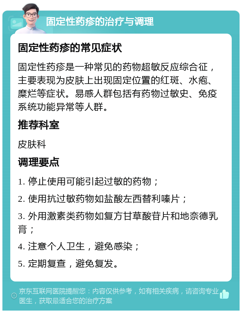 固定性药疹的治疗与调理 固定性药疹的常见症状 固定性药疹是一种常见的药物超敏反应综合征，主要表现为皮肤上出现固定位置的红斑、水疱、糜烂等症状。易感人群包括有药物过敏史、免疫系统功能异常等人群。 推荐科室 皮肤科 调理要点 1. 停止使用可能引起过敏的药物； 2. 使用抗过敏药物如盐酸左西替利嗪片； 3. 外用激素类药物如复方甘草酸苷片和地奈德乳膏； 4. 注意个人卫生，避免感染； 5. 定期复查，避免复发。