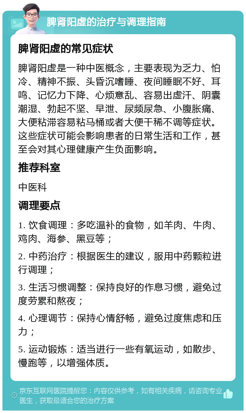 脾肾阳虚的治疗与调理指南 脾肾阳虚的常见症状 脾肾阳虚是一种中医概念，主要表现为乏力、怕冷、精神不振、头昏沉嗜睡、夜间睡眠不好、耳鸣、记忆力下降、心烦意乱、容易出虚汗、阴囊潮湿、勃起不坚、早泄、尿频尿急、小腹胀痛、大便粘滞容易粘马桶或者大便干稀不调等症状。这些症状可能会影响患者的日常生活和工作，甚至会对其心理健康产生负面影响。 推荐科室 中医科 调理要点 1. 饮食调理：多吃温补的食物，如羊肉、牛肉、鸡肉、海参、黑豆等； 2. 中药治疗：根据医生的建议，服用中药颗粒进行调理； 3. 生活习惯调整：保持良好的作息习惯，避免过度劳累和熬夜； 4. 心理调节：保持心情舒畅，避免过度焦虑和压力； 5. 运动锻炼：适当进行一些有氧运动，如散步、慢跑等，以增强体质。