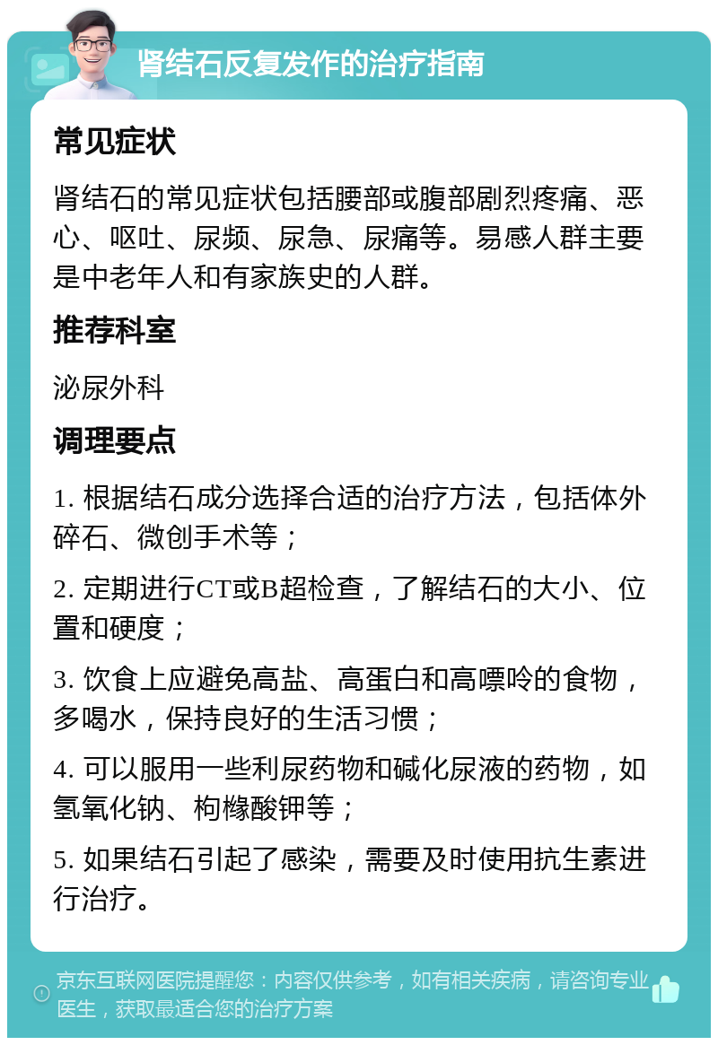 肾结石反复发作的治疗指南 常见症状 肾结石的常见症状包括腰部或腹部剧烈疼痛、恶心、呕吐、尿频、尿急、尿痛等。易感人群主要是中老年人和有家族史的人群。 推荐科室 泌尿外科 调理要点 1. 根据结石成分选择合适的治疗方法，包括体外碎石、微创手术等； 2. 定期进行CT或B超检查，了解结石的大小、位置和硬度； 3. 饮食上应避免高盐、高蛋白和高嘌呤的食物，多喝水，保持良好的生活习惯； 4. 可以服用一些利尿药物和碱化尿液的药物，如氢氧化钠、枸橼酸钾等； 5. 如果结石引起了感染，需要及时使用抗生素进行治疗。