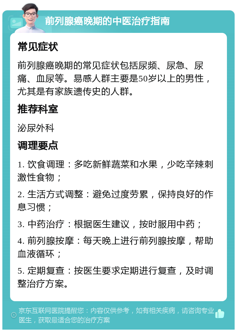 前列腺癌晚期的中医治疗指南 常见症状 前列腺癌晚期的常见症状包括尿频、尿急、尿痛、血尿等。易感人群主要是50岁以上的男性，尤其是有家族遗传史的人群。 推荐科室 泌尿外科 调理要点 1. 饮食调理：多吃新鲜蔬菜和水果，少吃辛辣刺激性食物； 2. 生活方式调整：避免过度劳累，保持良好的作息习惯； 3. 中药治疗：根据医生建议，按时服用中药； 4. 前列腺按摩：每天晚上进行前列腺按摩，帮助血液循环； 5. 定期复查：按医生要求定期进行复查，及时调整治疗方案。