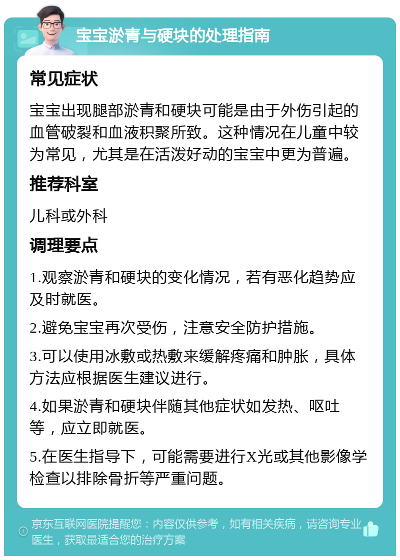 宝宝淤青与硬块的处理指南 常见症状 宝宝出现腿部淤青和硬块可能是由于外伤引起的血管破裂和血液积聚所致。这种情况在儿童中较为常见，尤其是在活泼好动的宝宝中更为普遍。 推荐科室 儿科或外科 调理要点 1.观察淤青和硬块的变化情况，若有恶化趋势应及时就医。 2.避免宝宝再次受伤，注意安全防护措施。 3.可以使用冰敷或热敷来缓解疼痛和肿胀，具体方法应根据医生建议进行。 4.如果淤青和硬块伴随其他症状如发热、呕吐等，应立即就医。 5.在医生指导下，可能需要进行X光或其他影像学检查以排除骨折等严重问题。