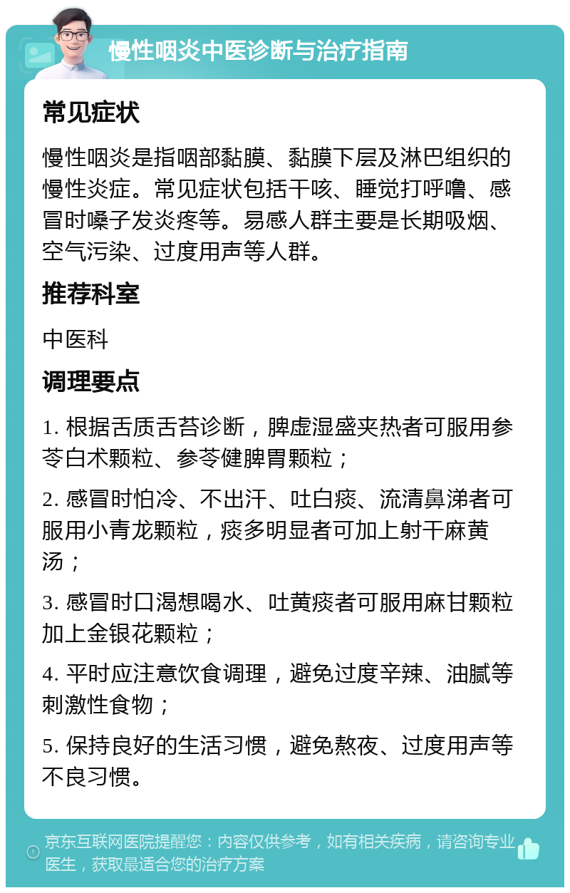 慢性咽炎中医诊断与治疗指南 常见症状 慢性咽炎是指咽部黏膜、黏膜下层及淋巴组织的慢性炎症。常见症状包括干咳、睡觉打呼噜、感冒时嗓子发炎疼等。易感人群主要是长期吸烟、空气污染、过度用声等人群。 推荐科室 中医科 调理要点 1. 根据舌质舌苔诊断，脾虚湿盛夹热者可服用参苓白术颗粒、参苓健脾胃颗粒； 2. 感冒时怕冷、不出汗、吐白痰、流清鼻涕者可服用小青龙颗粒，痰多明显者可加上射干麻黄汤； 3. 感冒时口渴想喝水、吐黄痰者可服用麻甘颗粒加上金银花颗粒； 4. 平时应注意饮食调理，避免过度辛辣、油腻等刺激性食物； 5. 保持良好的生活习惯，避免熬夜、过度用声等不良习惯。