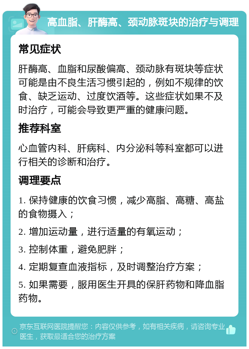 高血脂、肝酶高、颈动脉斑块的治疗与调理 常见症状 肝酶高、血脂和尿酸偏高、颈动脉有斑块等症状可能是由不良生活习惯引起的，例如不规律的饮食、缺乏运动、过度饮酒等。这些症状如果不及时治疗，可能会导致更严重的健康问题。 推荐科室 心血管内科、肝病科、内分泌科等科室都可以进行相关的诊断和治疗。 调理要点 1. 保持健康的饮食习惯，减少高脂、高糖、高盐的食物摄入； 2. 增加运动量，进行适量的有氧运动； 3. 控制体重，避免肥胖； 4. 定期复查血液指标，及时调整治疗方案； 5. 如果需要，服用医生开具的保肝药物和降血脂药物。