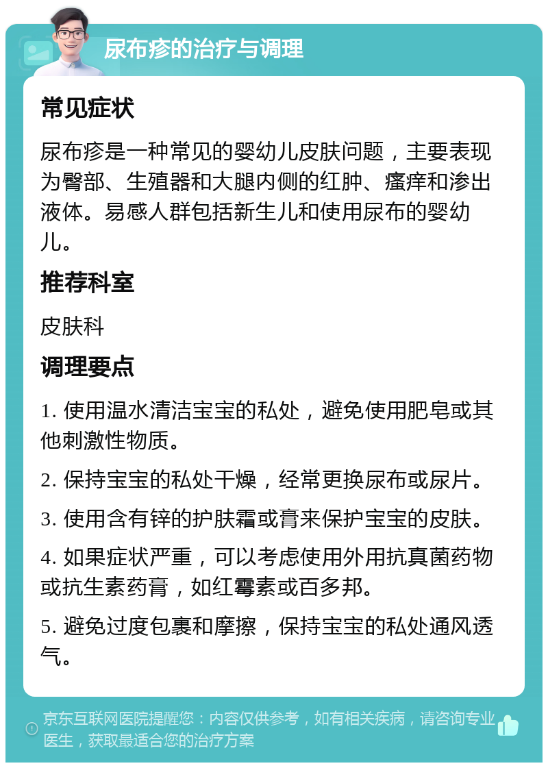 尿布疹的治疗与调理 常见症状 尿布疹是一种常见的婴幼儿皮肤问题，主要表现为臀部、生殖器和大腿内侧的红肿、瘙痒和渗出液体。易感人群包括新生儿和使用尿布的婴幼儿。 推荐科室 皮肤科 调理要点 1. 使用温水清洁宝宝的私处，避免使用肥皂或其他刺激性物质。 2. 保持宝宝的私处干燥，经常更换尿布或尿片。 3. 使用含有锌的护肤霜或膏来保护宝宝的皮肤。 4. 如果症状严重，可以考虑使用外用抗真菌药物或抗生素药膏，如红霉素或百多邦。 5. 避免过度包裹和摩擦，保持宝宝的私处通风透气。