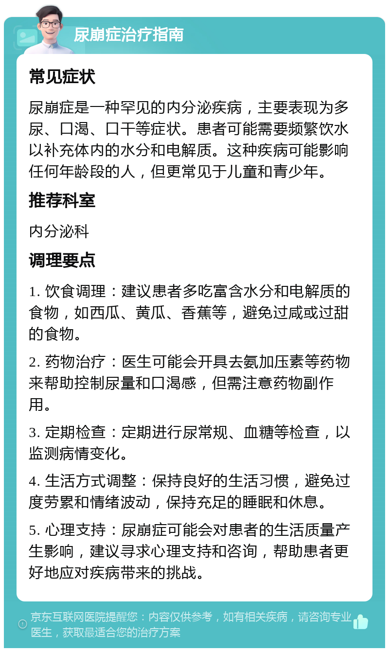 尿崩症治疗指南 常见症状 尿崩症是一种罕见的内分泌疾病，主要表现为多尿、口渴、口干等症状。患者可能需要频繁饮水以补充体内的水分和电解质。这种疾病可能影响任何年龄段的人，但更常见于儿童和青少年。 推荐科室 内分泌科 调理要点 1. 饮食调理：建议患者多吃富含水分和电解质的食物，如西瓜、黄瓜、香蕉等，避免过咸或过甜的食物。 2. 药物治疗：医生可能会开具去氨加压素等药物来帮助控制尿量和口渴感，但需注意药物副作用。 3. 定期检查：定期进行尿常规、血糖等检查，以监测病情变化。 4. 生活方式调整：保持良好的生活习惯，避免过度劳累和情绪波动，保持充足的睡眠和休息。 5. 心理支持：尿崩症可能会对患者的生活质量产生影响，建议寻求心理支持和咨询，帮助患者更好地应对疾病带来的挑战。