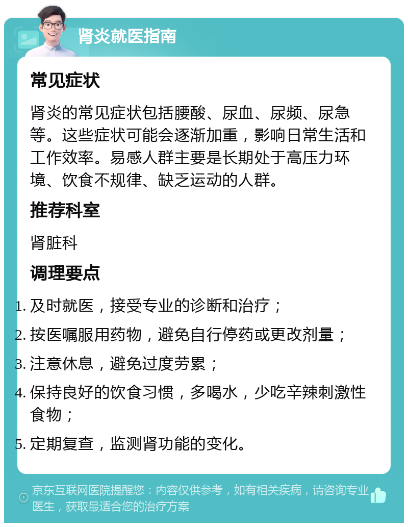 肾炎就医指南 常见症状 肾炎的常见症状包括腰酸、尿血、尿频、尿急等。这些症状可能会逐渐加重，影响日常生活和工作效率。易感人群主要是长期处于高压力环境、饮食不规律、缺乏运动的人群。 推荐科室 肾脏科 调理要点 及时就医，接受专业的诊断和治疗； 按医嘱服用药物，避免自行停药或更改剂量； 注意休息，避免过度劳累； 保持良好的饮食习惯，多喝水，少吃辛辣刺激性食物； 定期复查，监测肾功能的变化。