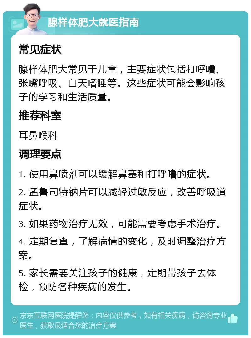 腺样体肥大就医指南 常见症状 腺样体肥大常见于儿童，主要症状包括打呼噜、张嘴呼吸、白天嗜睡等。这些症状可能会影响孩子的学习和生活质量。 推荐科室 耳鼻喉科 调理要点 1. 使用鼻喷剂可以缓解鼻塞和打呼噜的症状。 2. 孟鲁司特钠片可以减轻过敏反应，改善呼吸道症状。 3. 如果药物治疗无效，可能需要考虑手术治疗。 4. 定期复查，了解病情的变化，及时调整治疗方案。 5. 家长需要关注孩子的健康，定期带孩子去体检，预防各种疾病的发生。