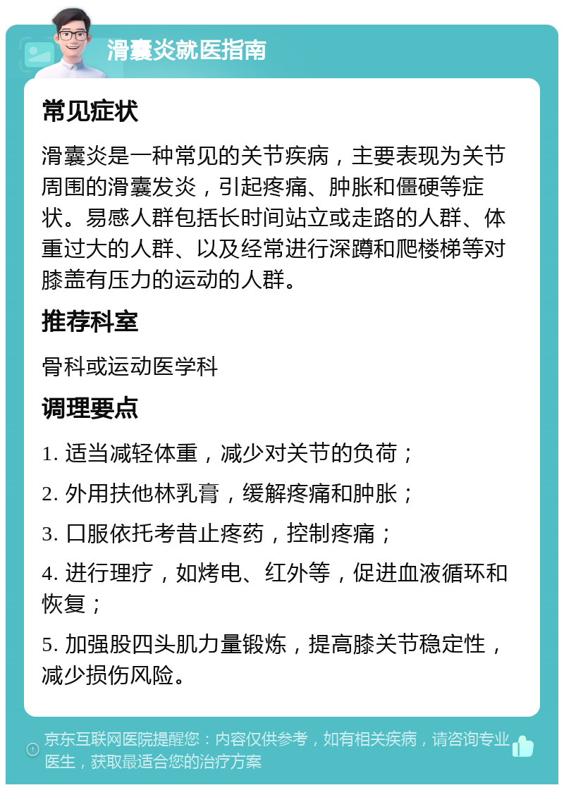 滑囊炎就医指南 常见症状 滑囊炎是一种常见的关节疾病，主要表现为关节周围的滑囊发炎，引起疼痛、肿胀和僵硬等症状。易感人群包括长时间站立或走路的人群、体重过大的人群、以及经常进行深蹲和爬楼梯等对膝盖有压力的运动的人群。 推荐科室 骨科或运动医学科 调理要点 1. 适当减轻体重，减少对关节的负荷； 2. 外用扶他林乳膏，缓解疼痛和肿胀； 3. 口服依托考昔止疼药，控制疼痛； 4. 进行理疗，如烤电、红外等，促进血液循环和恢复； 5. 加强股四头肌力量锻炼，提高膝关节稳定性，减少损伤风险。