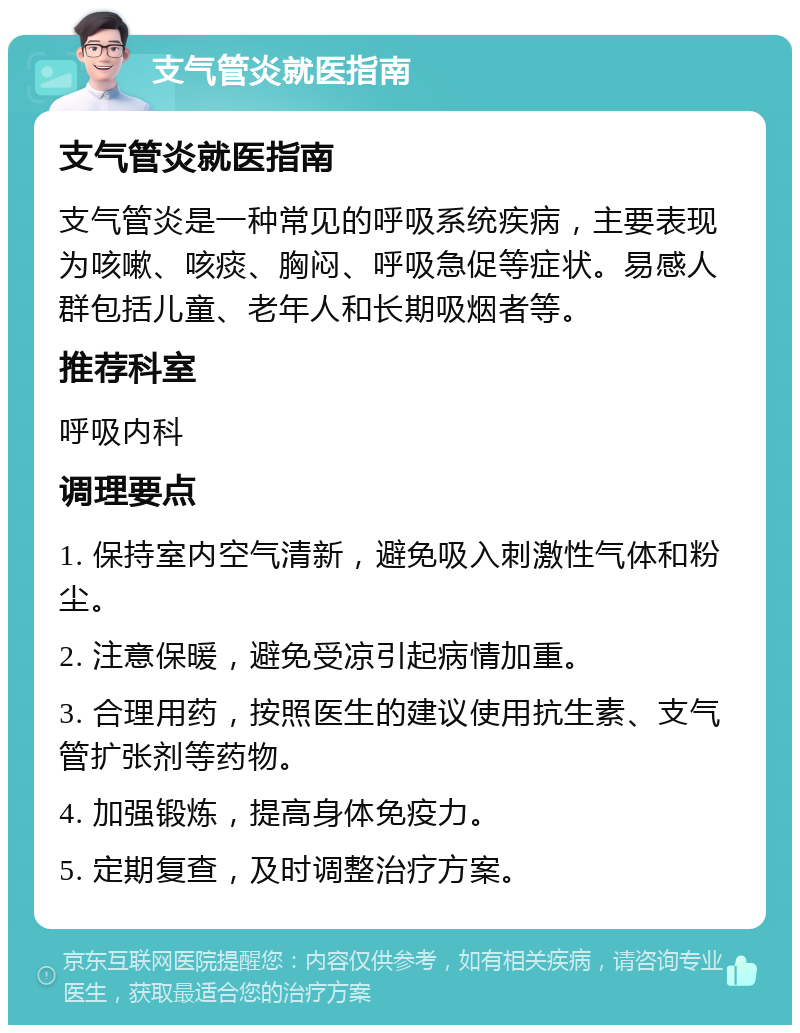 支气管炎就医指南 支气管炎就医指南 支气管炎是一种常见的呼吸系统疾病，主要表现为咳嗽、咳痰、胸闷、呼吸急促等症状。易感人群包括儿童、老年人和长期吸烟者等。 推荐科室 呼吸内科 调理要点 1. 保持室内空气清新，避免吸入刺激性气体和粉尘。 2. 注意保暖，避免受凉引起病情加重。 3. 合理用药，按照医生的建议使用抗生素、支气管扩张剂等药物。 4. 加强锻炼，提高身体免疫力。 5. 定期复查，及时调整治疗方案。