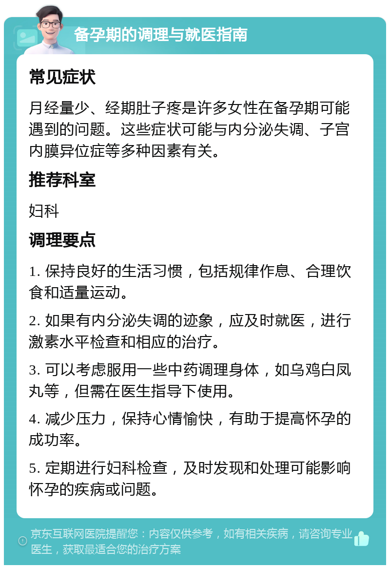 备孕期的调理与就医指南 常见症状 月经量少、经期肚子疼是许多女性在备孕期可能遇到的问题。这些症状可能与内分泌失调、子宫内膜异位症等多种因素有关。 推荐科室 妇科 调理要点 1. 保持良好的生活习惯，包括规律作息、合理饮食和适量运动。 2. 如果有内分泌失调的迹象，应及时就医，进行激素水平检查和相应的治疗。 3. 可以考虑服用一些中药调理身体，如乌鸡白凤丸等，但需在医生指导下使用。 4. 减少压力，保持心情愉快，有助于提高怀孕的成功率。 5. 定期进行妇科检查，及时发现和处理可能影响怀孕的疾病或问题。