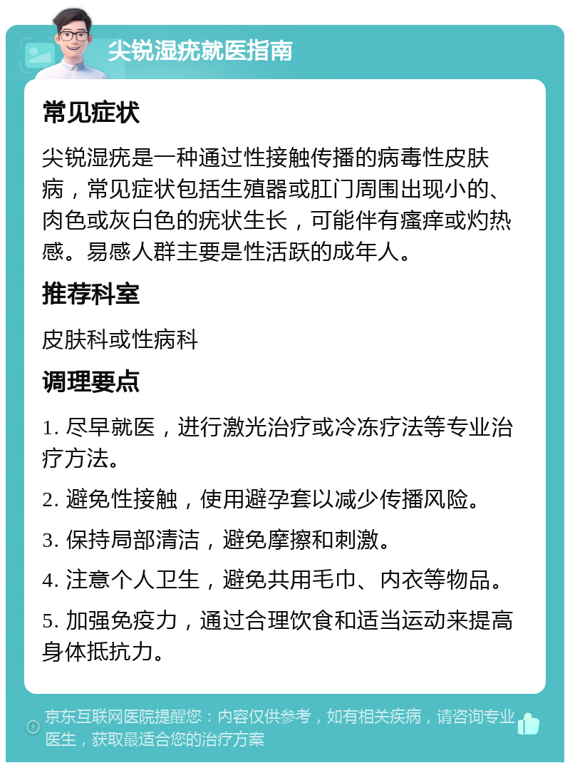 尖锐湿疣就医指南 常见症状 尖锐湿疣是一种通过性接触传播的病毒性皮肤病，常见症状包括生殖器或肛门周围出现小的、肉色或灰白色的疣状生长，可能伴有瘙痒或灼热感。易感人群主要是性活跃的成年人。 推荐科室 皮肤科或性病科 调理要点 1. 尽早就医，进行激光治疗或冷冻疗法等专业治疗方法。 2. 避免性接触，使用避孕套以减少传播风险。 3. 保持局部清洁，避免摩擦和刺激。 4. 注意个人卫生，避免共用毛巾、内衣等物品。 5. 加强免疫力，通过合理饮食和适当运动来提高身体抵抗力。