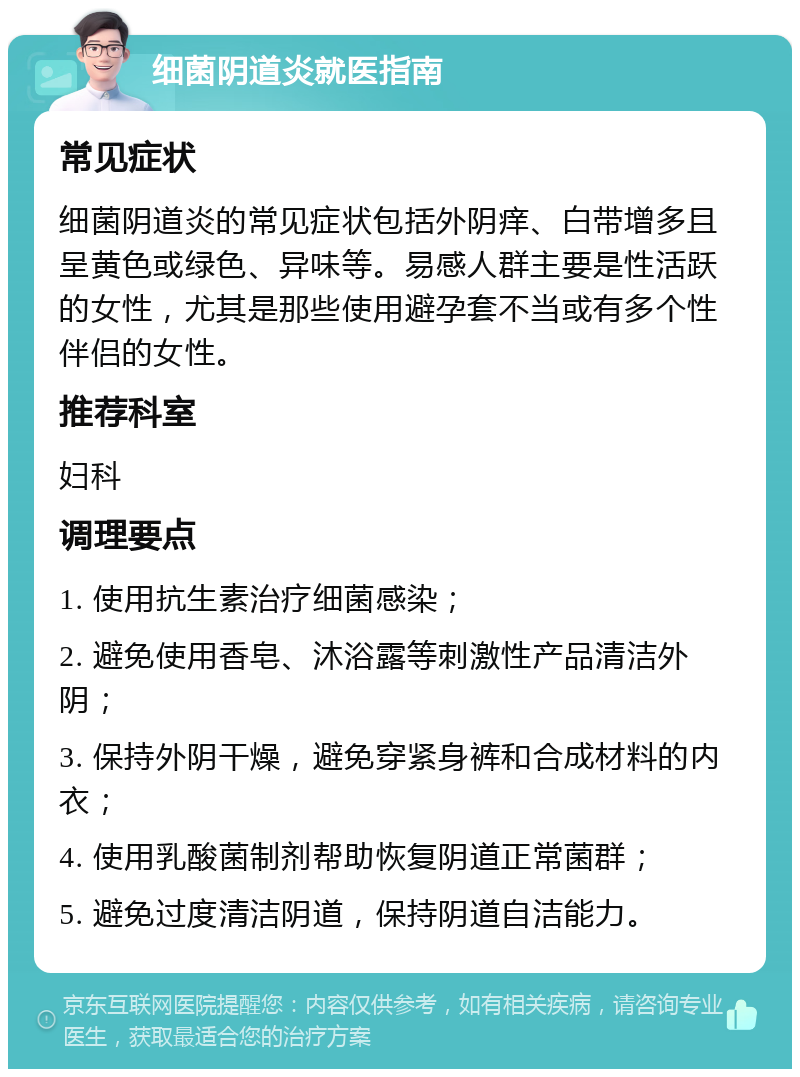 细菌阴道炎就医指南 常见症状 细菌阴道炎的常见症状包括外阴痒、白带增多且呈黄色或绿色、异味等。易感人群主要是性活跃的女性，尤其是那些使用避孕套不当或有多个性伴侣的女性。 推荐科室 妇科 调理要点 1. 使用抗生素治疗细菌感染； 2. 避免使用香皂、沐浴露等刺激性产品清洁外阴； 3. 保持外阴干燥，避免穿紧身裤和合成材料的内衣； 4. 使用乳酸菌制剂帮助恢复阴道正常菌群； 5. 避免过度清洁阴道，保持阴道自洁能力。