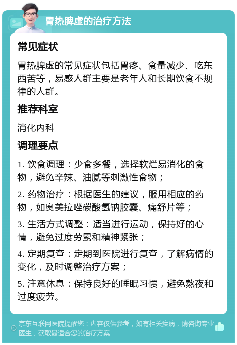 胃热脾虚的治疗方法 常见症状 胃热脾虚的常见症状包括胃疼、食量减少、吃东西苦等，易感人群主要是老年人和长期饮食不规律的人群。 推荐科室 消化内科 调理要点 1. 饮食调理：少食多餐，选择软烂易消化的食物，避免辛辣、油腻等刺激性食物； 2. 药物治疗：根据医生的建议，服用相应的药物，如奥美拉唑碳酸氢钠胶囊、痛舒片等； 3. 生活方式调整：适当进行运动，保持好的心情，避免过度劳累和精神紧张； 4. 定期复查：定期到医院进行复查，了解病情的变化，及时调整治疗方案； 5. 注意休息：保持良好的睡眠习惯，避免熬夜和过度疲劳。