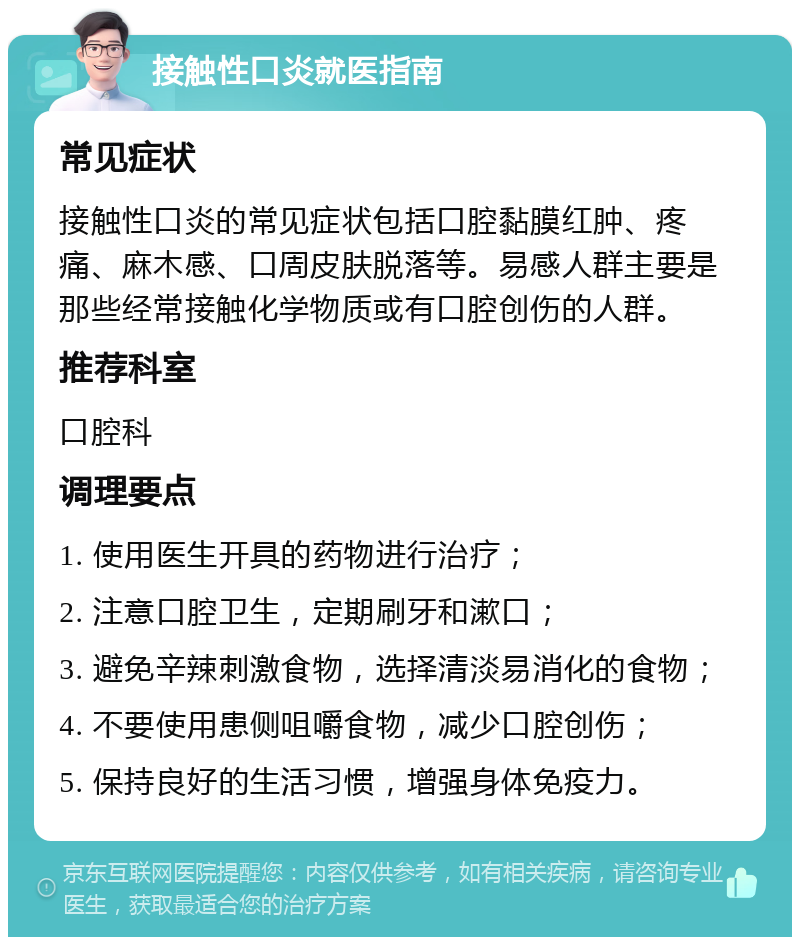 接触性口炎就医指南 常见症状 接触性口炎的常见症状包括口腔黏膜红肿、疼痛、麻木感、口周皮肤脱落等。易感人群主要是那些经常接触化学物质或有口腔创伤的人群。 推荐科室 口腔科 调理要点 1. 使用医生开具的药物进行治疗； 2. 注意口腔卫生，定期刷牙和漱口； 3. 避免辛辣刺激食物，选择清淡易消化的食物； 4. 不要使用患侧咀嚼食物，减少口腔创伤； 5. 保持良好的生活习惯，增强身体免疫力。