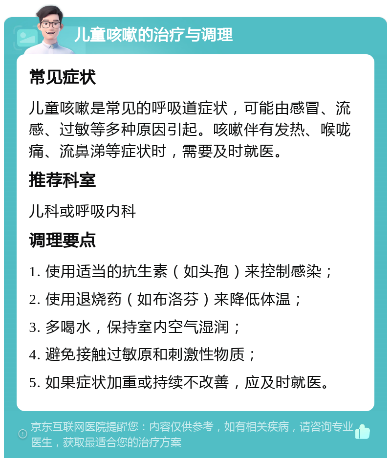 儿童咳嗽的治疗与调理 常见症状 儿童咳嗽是常见的呼吸道症状，可能由感冒、流感、过敏等多种原因引起。咳嗽伴有发热、喉咙痛、流鼻涕等症状时，需要及时就医。 推荐科室 儿科或呼吸内科 调理要点 1. 使用适当的抗生素（如头孢）来控制感染； 2. 使用退烧药（如布洛芬）来降低体温； 3. 多喝水，保持室内空气湿润； 4. 避免接触过敏原和刺激性物质； 5. 如果症状加重或持续不改善，应及时就医。