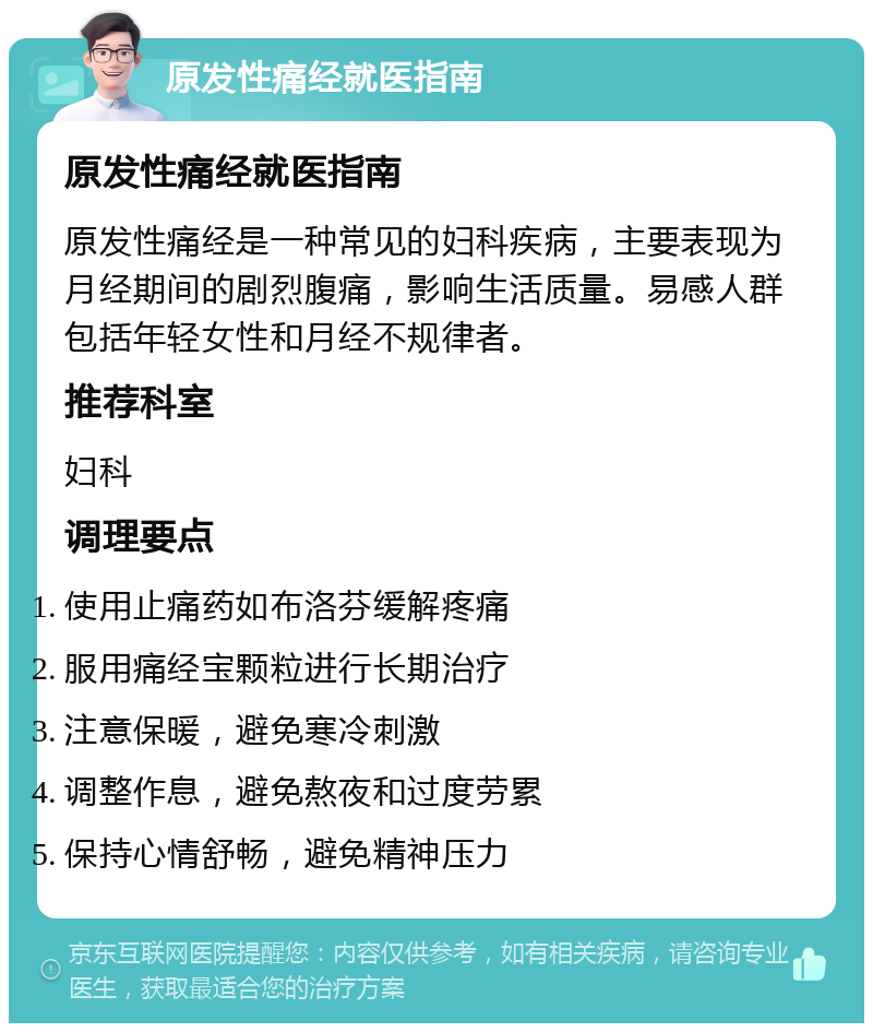 原发性痛经就医指南 原发性痛经就医指南 原发性痛经是一种常见的妇科疾病，主要表现为月经期间的剧烈腹痛，影响生活质量。易感人群包括年轻女性和月经不规律者。 推荐科室 妇科 调理要点 使用止痛药如布洛芬缓解疼痛 服用痛经宝颗粒进行长期治疗 注意保暖，避免寒冷刺激 调整作息，避免熬夜和过度劳累 保持心情舒畅，避免精神压力