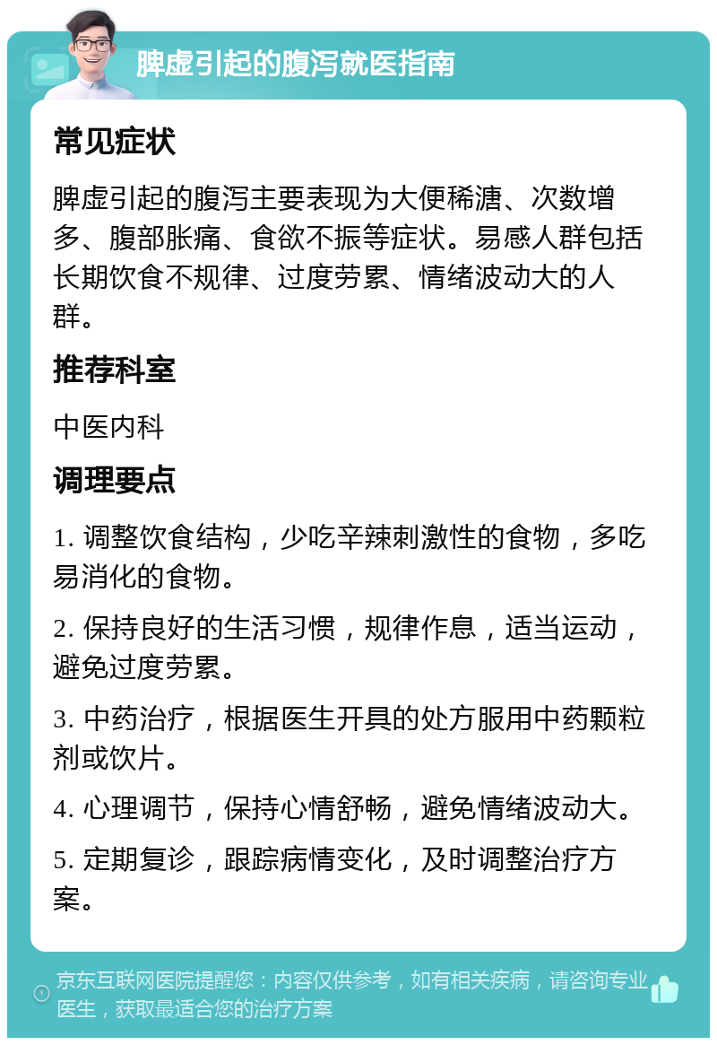 脾虚引起的腹泻就医指南 常见症状 脾虚引起的腹泻主要表现为大便稀溏、次数增多、腹部胀痛、食欲不振等症状。易感人群包括长期饮食不规律、过度劳累、情绪波动大的人群。 推荐科室 中医内科 调理要点 1. 调整饮食结构，少吃辛辣刺激性的食物，多吃易消化的食物。 2. 保持良好的生活习惯，规律作息，适当运动，避免过度劳累。 3. 中药治疗，根据医生开具的处方服用中药颗粒剂或饮片。 4. 心理调节，保持心情舒畅，避免情绪波动大。 5. 定期复诊，跟踪病情变化，及时调整治疗方案。