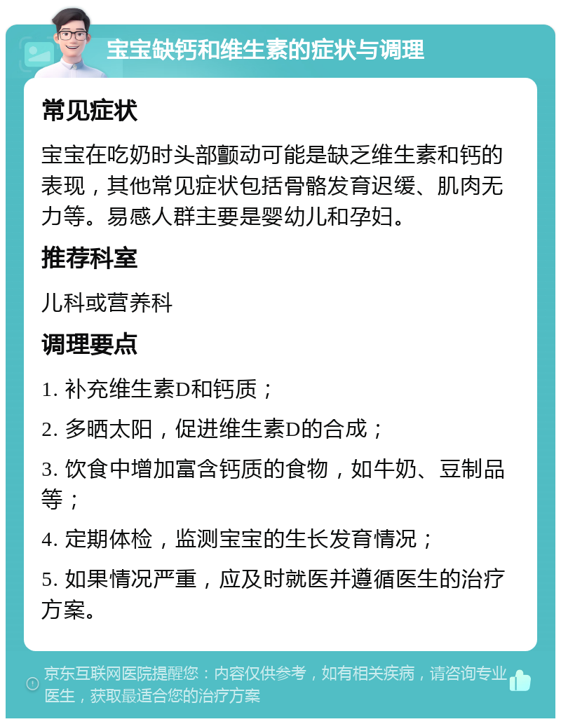 宝宝缺钙和维生素的症状与调理 常见症状 宝宝在吃奶时头部颤动可能是缺乏维生素和钙的表现，其他常见症状包括骨骼发育迟缓、肌肉无力等。易感人群主要是婴幼儿和孕妇。 推荐科室 儿科或营养科 调理要点 1. 补充维生素D和钙质； 2. 多晒太阳，促进维生素D的合成； 3. 饮食中增加富含钙质的食物，如牛奶、豆制品等； 4. 定期体检，监测宝宝的生长发育情况； 5. 如果情况严重，应及时就医并遵循医生的治疗方案。