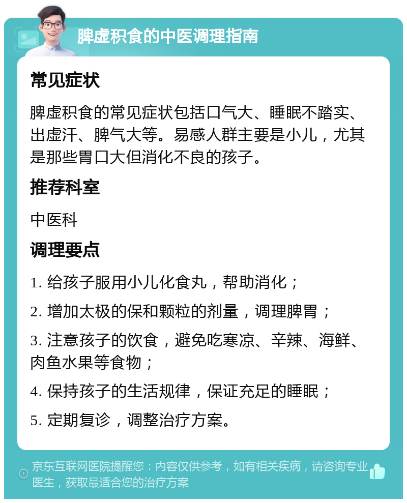 脾虚积食的中医调理指南 常见症状 脾虚积食的常见症状包括口气大、睡眠不踏实、出虚汗、脾气大等。易感人群主要是小儿，尤其是那些胃口大但消化不良的孩子。 推荐科室 中医科 调理要点 1. 给孩子服用小儿化食丸，帮助消化； 2. 增加太极的保和颗粒的剂量，调理脾胃； 3. 注意孩子的饮食，避免吃寒凉、辛辣、海鲜、肉鱼水果等食物； 4. 保持孩子的生活规律，保证充足的睡眠； 5. 定期复诊，调整治疗方案。