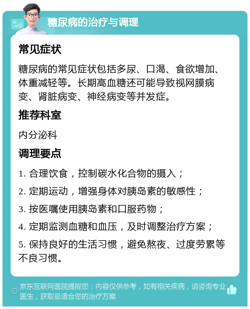 糖尿病的治疗与调理 常见症状 糖尿病的常见症状包括多尿、口渴、食欲增加、体重减轻等。长期高血糖还可能导致视网膜病变、肾脏病变、神经病变等并发症。 推荐科室 内分泌科 调理要点 1. 合理饮食，控制碳水化合物的摄入； 2. 定期运动，增强身体对胰岛素的敏感性； 3. 按医嘱使用胰岛素和口服药物； 4. 定期监测血糖和血压，及时调整治疗方案； 5. 保持良好的生活习惯，避免熬夜、过度劳累等不良习惯。