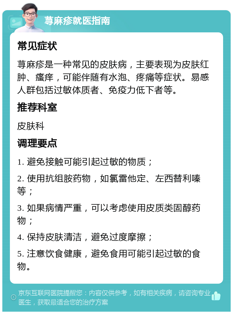 荨麻疹就医指南 常见症状 荨麻疹是一种常见的皮肤病，主要表现为皮肤红肿、瘙痒，可能伴随有水泡、疼痛等症状。易感人群包括过敏体质者、免疫力低下者等。 推荐科室 皮肤科 调理要点 1. 避免接触可能引起过敏的物质； 2. 使用抗组胺药物，如氯雷他定、左西替利嗪等； 3. 如果病情严重，可以考虑使用皮质类固醇药物； 4. 保持皮肤清洁，避免过度摩擦； 5. 注意饮食健康，避免食用可能引起过敏的食物。