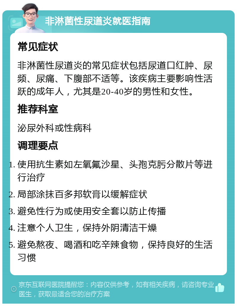 非淋菌性尿道炎就医指南 常见症状 非淋菌性尿道炎的常见症状包括尿道口红肿、尿频、尿痛、下腹部不适等。该疾病主要影响性活跃的成年人，尤其是20-40岁的男性和女性。 推荐科室 泌尿外科或性病科 调理要点 使用抗生素如左氧氟沙星、头孢克肟分散片等进行治疗 局部涂抹百多邦软膏以缓解症状 避免性行为或使用安全套以防止传播 注意个人卫生，保持外阴清洁干燥 避免熬夜、喝酒和吃辛辣食物，保持良好的生活习惯