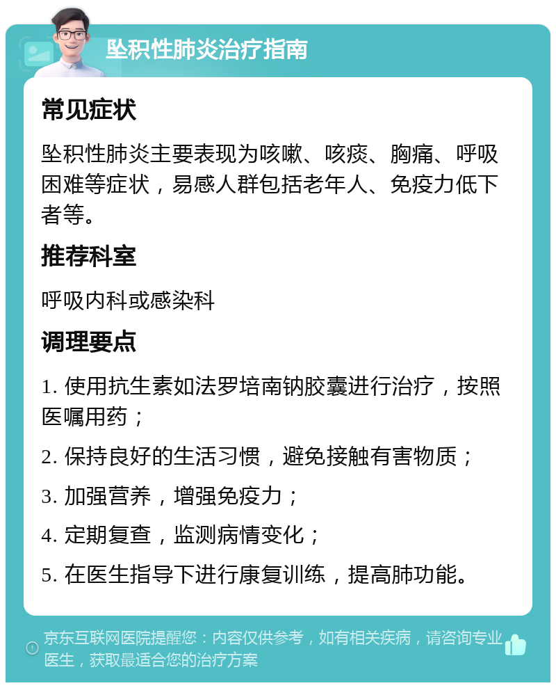 坠积性肺炎治疗指南 常见症状 坠积性肺炎主要表现为咳嗽、咳痰、胸痛、呼吸困难等症状，易感人群包括老年人、免疫力低下者等。 推荐科室 呼吸内科或感染科 调理要点 1. 使用抗生素如法罗培南钠胶囊进行治疗，按照医嘱用药； 2. 保持良好的生活习惯，避免接触有害物质； 3. 加强营养，增强免疫力； 4. 定期复查，监测病情变化； 5. 在医生指导下进行康复训练，提高肺功能。