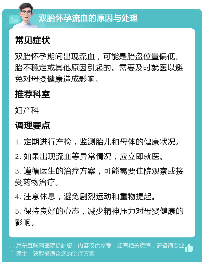 双胎怀孕流血的原因与处理 常见症状 双胎怀孕期间出现流血，可能是胎盘位置偏低、胎不稳定或其他原因引起的。需要及时就医以避免对母婴健康造成影响。 推荐科室 妇产科 调理要点 1. 定期进行产检，监测胎儿和母体的健康状况。 2. 如果出现流血等异常情况，应立即就医。 3. 遵循医生的治疗方案，可能需要住院观察或接受药物治疗。 4. 注意休息，避免剧烈运动和重物提起。 5. 保持良好的心态，减少精神压力对母婴健康的影响。