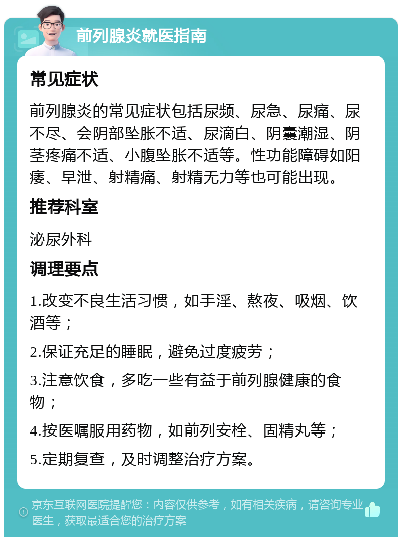 前列腺炎就医指南 常见症状 前列腺炎的常见症状包括尿频、尿急、尿痛、尿不尽、会阴部坠胀不适、尿滴白、阴囊潮湿、阴茎疼痛不适、小腹坠胀不适等。性功能障碍如阳痿、早泄、射精痛、射精无力等也可能出现。 推荐科室 泌尿外科 调理要点 1.改变不良生活习惯，如手淫、熬夜、吸烟、饮酒等； 2.保证充足的睡眠，避免过度疲劳； 3.注意饮食，多吃一些有益于前列腺健康的食物； 4.按医嘱服用药物，如前列安栓、固精丸等； 5.定期复查，及时调整治疗方案。