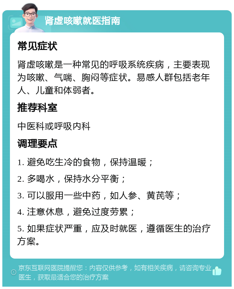 肾虚咳嗽就医指南 常见症状 肾虚咳嗽是一种常见的呼吸系统疾病，主要表现为咳嗽、气喘、胸闷等症状。易感人群包括老年人、儿童和体弱者。 推荐科室 中医科或呼吸内科 调理要点 1. 避免吃生冷的食物，保持温暖； 2. 多喝水，保持水分平衡； 3. 可以服用一些中药，如人参、黄芪等； 4. 注意休息，避免过度劳累； 5. 如果症状严重，应及时就医，遵循医生的治疗方案。