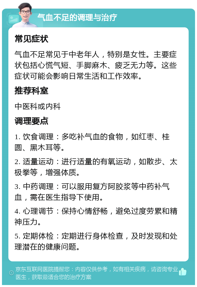 气血不足的调理与治疗 常见症状 气血不足常见于中老年人，特别是女性。主要症状包括心慌气短、手脚麻木、疲乏无力等。这些症状可能会影响日常生活和工作效率。 推荐科室 中医科或内科 调理要点 1. 饮食调理：多吃补气血的食物，如红枣、桂圆、黑木耳等。 2. 适量运动：进行适量的有氧运动，如散步、太极拳等，增强体质。 3. 中药调理：可以服用复方阿胶浆等中药补气血，需在医生指导下使用。 4. 心理调节：保持心情舒畅，避免过度劳累和精神压力。 5. 定期体检：定期进行身体检查，及时发现和处理潜在的健康问题。