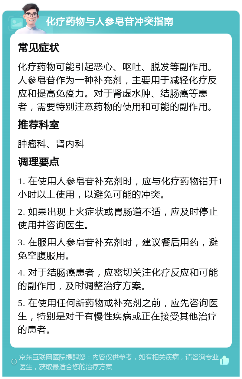 化疗药物与人参皂苷冲突指南 常见症状 化疗药物可能引起恶心、呕吐、脱发等副作用。人参皂苷作为一种补充剂，主要用于减轻化疗反应和提高免疫力。对于肾虚水肿、结肠癌等患者，需要特别注意药物的使用和可能的副作用。 推荐科室 肿瘤科、肾内科 调理要点 1. 在使用人参皂苷补充剂时，应与化疗药物错开1小时以上使用，以避免可能的冲突。 2. 如果出现上火症状或胃肠道不适，应及时停止使用并咨询医生。 3. 在服用人参皂苷补充剂时，建议餐后用药，避免空腹服用。 4. 对于结肠癌患者，应密切关注化疗反应和可能的副作用，及时调整治疗方案。 5. 在使用任何新药物或补充剂之前，应先咨询医生，特别是对于有慢性疾病或正在接受其他治疗的患者。