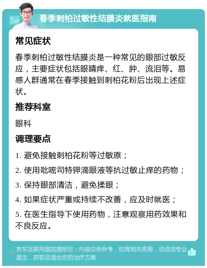 春季刺柏过敏性结膜炎就医指南 常见症状 春季刺柏过敏性结膜炎是一种常见的眼部过敏反应，主要症状包括眼睛痒、红、肿、流泪等。易感人群通常在春季接触到刺柏花粉后出现上述症状。 推荐科室 眼科 调理要点 1. 避免接触刺柏花粉等过敏原； 2. 使用吡嘧司特钾滴眼液等抗过敏止痒的药物； 3. 保持眼部清洁，避免揉眼； 4. 如果症状严重或持续不改善，应及时就医； 5. 在医生指导下使用药物，注意观察用药效果和不良反应。