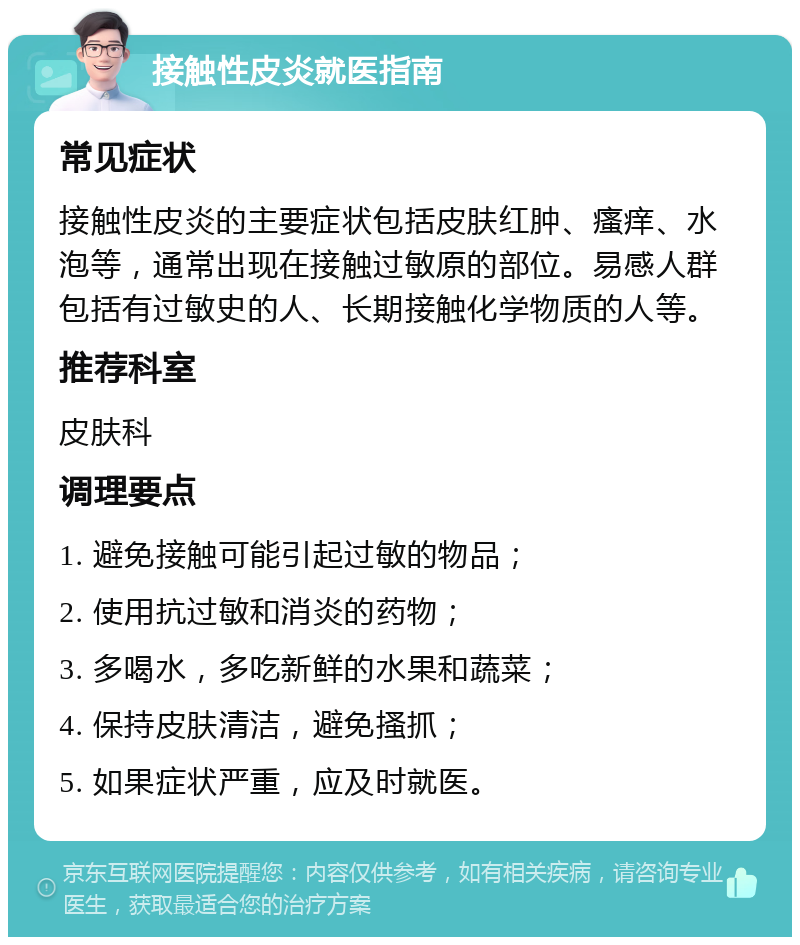 接触性皮炎就医指南 常见症状 接触性皮炎的主要症状包括皮肤红肿、瘙痒、水泡等，通常出现在接触过敏原的部位。易感人群包括有过敏史的人、长期接触化学物质的人等。 推荐科室 皮肤科 调理要点 1. 避免接触可能引起过敏的物品； 2. 使用抗过敏和消炎的药物； 3. 多喝水，多吃新鲜的水果和蔬菜； 4. 保持皮肤清洁，避免搔抓； 5. 如果症状严重，应及时就医。