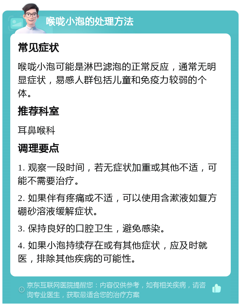 喉咙小泡的处理方法 常见症状 喉咙小泡可能是淋巴滤泡的正常反应，通常无明显症状，易感人群包括儿童和免疫力较弱的个体。 推荐科室 耳鼻喉科 调理要点 1. 观察一段时间，若无症状加重或其他不适，可能不需要治疗。 2. 如果伴有疼痛或不适，可以使用含漱液如复方硼砂溶液缓解症状。 3. 保持良好的口腔卫生，避免感染。 4. 如果小泡持续存在或有其他症状，应及时就医，排除其他疾病的可能性。