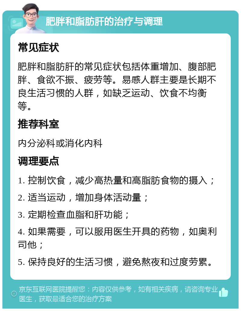 肥胖和脂肪肝的治疗与调理 常见症状 肥胖和脂肪肝的常见症状包括体重增加、腹部肥胖、食欲不振、疲劳等。易感人群主要是长期不良生活习惯的人群，如缺乏运动、饮食不均衡等。 推荐科室 内分泌科或消化内科 调理要点 1. 控制饮食，减少高热量和高脂肪食物的摄入； 2. 适当运动，增加身体活动量； 3. 定期检查血脂和肝功能； 4. 如果需要，可以服用医生开具的药物，如奥利司他； 5. 保持良好的生活习惯，避免熬夜和过度劳累。