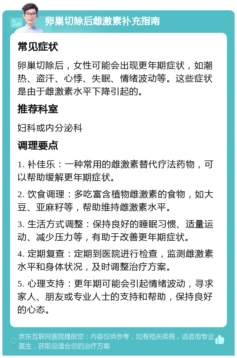 卵巢切除后雌激素补充指南 常见症状 卵巢切除后，女性可能会出现更年期症状，如潮热、盗汗、心悸、失眠、情绪波动等。这些症状是由于雌激素水平下降引起的。 推荐科室 妇科或内分泌科 调理要点 1. 补佳乐：一种常用的雌激素替代疗法药物，可以帮助缓解更年期症状。 2. 饮食调理：多吃富含植物雌激素的食物，如大豆、亚麻籽等，帮助维持雌激素水平。 3. 生活方式调整：保持良好的睡眠习惯、适量运动、减少压力等，有助于改善更年期症状。 4. 定期复查：定期到医院进行检查，监测雌激素水平和身体状况，及时调整治疗方案。 5. 心理支持：更年期可能会引起情绪波动，寻求家人、朋友或专业人士的支持和帮助，保持良好的心态。