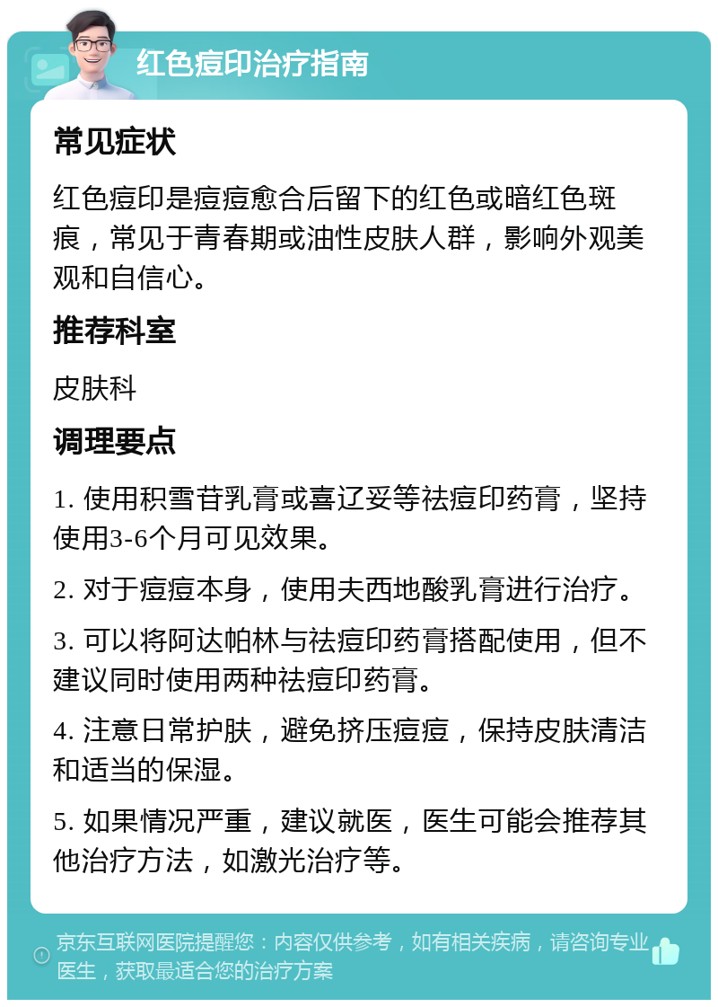 红色痘印治疗指南 常见症状 红色痘印是痘痘愈合后留下的红色或暗红色斑痕，常见于青春期或油性皮肤人群，影响外观美观和自信心。 推荐科室 皮肤科 调理要点 1. 使用积雪苷乳膏或喜辽妥等祛痘印药膏，坚持使用3-6个月可见效果。 2. 对于痘痘本身，使用夫西地酸乳膏进行治疗。 3. 可以将阿达帕林与祛痘印药膏搭配使用，但不建议同时使用两种祛痘印药膏。 4. 注意日常护肤，避免挤压痘痘，保持皮肤清洁和适当的保湿。 5. 如果情况严重，建议就医，医生可能会推荐其他治疗方法，如激光治疗等。