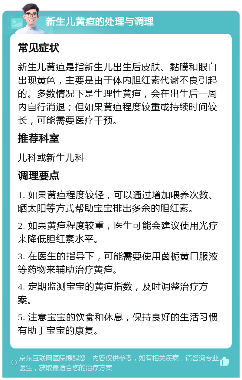 新生儿黄疸的处理与调理 常见症状 新生儿黄疸是指新生儿出生后皮肤、黏膜和眼白出现黄色，主要是由于体内胆红素代谢不良引起的。多数情况下是生理性黄疸，会在出生后一周内自行消退；但如果黄疸程度较重或持续时间较长，可能需要医疗干预。 推荐科室 儿科或新生儿科 调理要点 1. 如果黄疸程度较轻，可以通过增加喂养次数、晒太阳等方式帮助宝宝排出多余的胆红素。 2. 如果黄疸程度较重，医生可能会建议使用光疗来降低胆红素水平。 3. 在医生的指导下，可能需要使用茵栀黄口服液等药物来辅助治疗黄疸。 4. 定期监测宝宝的黄疸指数，及时调整治疗方案。 5. 注意宝宝的饮食和休息，保持良好的生活习惯有助于宝宝的康复。