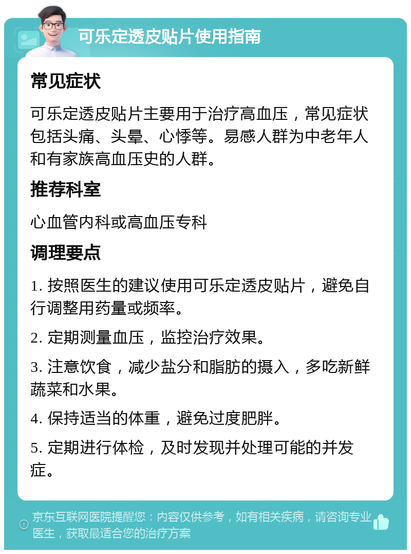 可乐定透皮贴片使用指南 常见症状 可乐定透皮贴片主要用于治疗高血压，常见症状包括头痛、头晕、心悸等。易感人群为中老年人和有家族高血压史的人群。 推荐科室 心血管内科或高血压专科 调理要点 1. 按照医生的建议使用可乐定透皮贴片，避免自行调整用药量或频率。 2. 定期测量血压，监控治疗效果。 3. 注意饮食，减少盐分和脂肪的摄入，多吃新鲜蔬菜和水果。 4. 保持适当的体重，避免过度肥胖。 5. 定期进行体检，及时发现并处理可能的并发症。