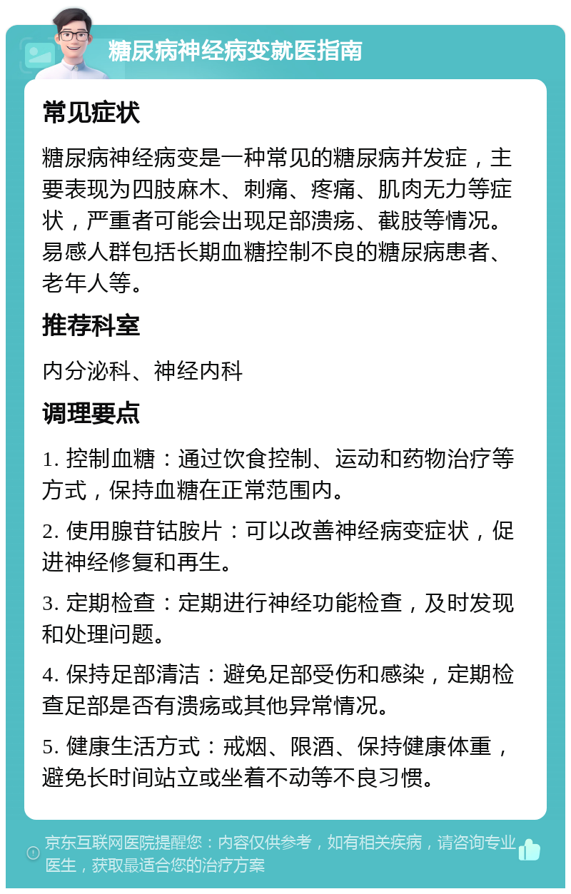 糖尿病神经病变就医指南 常见症状 糖尿病神经病变是一种常见的糖尿病并发症，主要表现为四肢麻木、刺痛、疼痛、肌肉无力等症状，严重者可能会出现足部溃疡、截肢等情况。易感人群包括长期血糖控制不良的糖尿病患者、老年人等。 推荐科室 内分泌科、神经内科 调理要点 1. 控制血糖：通过饮食控制、运动和药物治疗等方式，保持血糖在正常范围内。 2. 使用腺苷钴胺片：可以改善神经病变症状，促进神经修复和再生。 3. 定期检查：定期进行神经功能检查，及时发现和处理问题。 4. 保持足部清洁：避免足部受伤和感染，定期检查足部是否有溃疡或其他异常情况。 5. 健康生活方式：戒烟、限酒、保持健康体重，避免长时间站立或坐着不动等不良习惯。