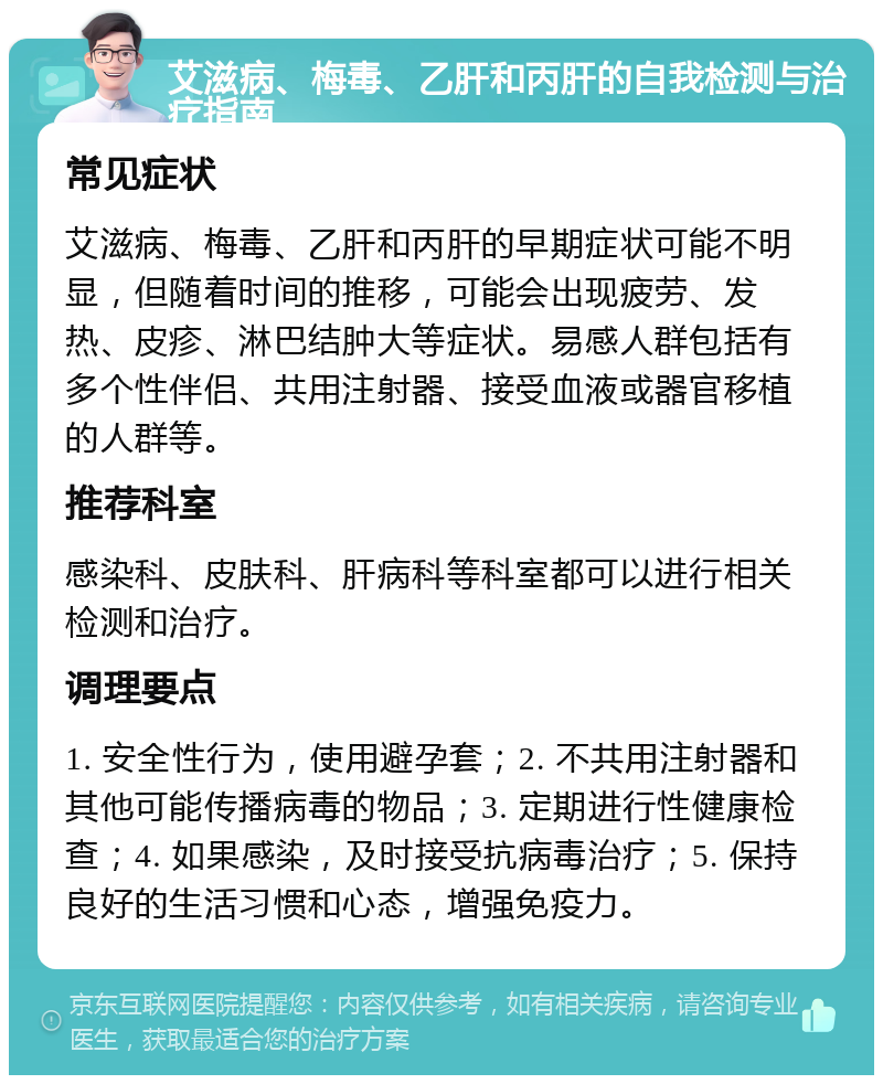 艾滋病、梅毒、乙肝和丙肝的自我检测与治疗指南 常见症状 艾滋病、梅毒、乙肝和丙肝的早期症状可能不明显，但随着时间的推移，可能会出现疲劳、发热、皮疹、淋巴结肿大等症状。易感人群包括有多个性伴侣、共用注射器、接受血液或器官移植的人群等。 推荐科室 感染科、皮肤科、肝病科等科室都可以进行相关检测和治疗。 调理要点 1. 安全性行为，使用避孕套；2. 不共用注射器和其他可能传播病毒的物品；3. 定期进行性健康检查；4. 如果感染，及时接受抗病毒治疗；5. 保持良好的生活习惯和心态，增强免疫力。