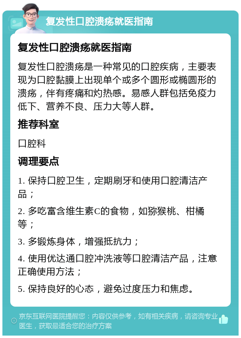 复发性口腔溃疡就医指南 复发性口腔溃疡就医指南 复发性口腔溃疡是一种常见的口腔疾病，主要表现为口腔黏膜上出现单个或多个圆形或椭圆形的溃疡，伴有疼痛和灼热感。易感人群包括免疫力低下、营养不良、压力大等人群。 推荐科室 口腔科 调理要点 1. 保持口腔卫生，定期刷牙和使用口腔清洁产品； 2. 多吃富含维生素C的食物，如猕猴桃、柑橘等； 3. 多锻炼身体，增强抵抗力； 4. 使用优达通口腔冲洗液等口腔清洁产品，注意正确使用方法； 5. 保持良好的心态，避免过度压力和焦虑。