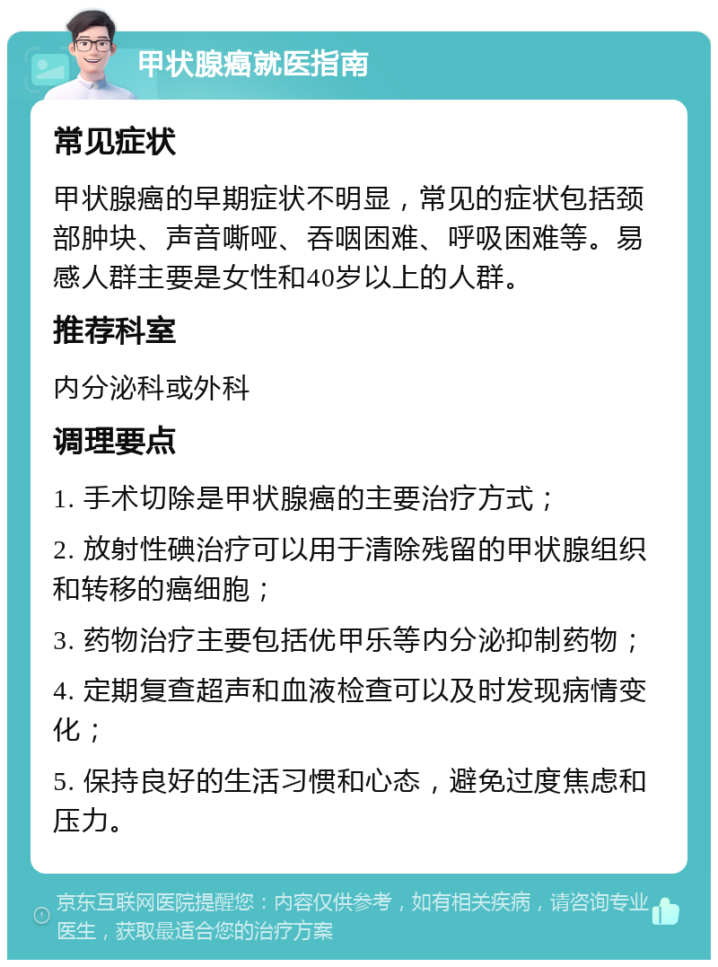 甲状腺癌就医指南 常见症状 甲状腺癌的早期症状不明显，常见的症状包括颈部肿块、声音嘶哑、吞咽困难、呼吸困难等。易感人群主要是女性和40岁以上的人群。 推荐科室 内分泌科或外科 调理要点 1. 手术切除是甲状腺癌的主要治疗方式； 2. 放射性碘治疗可以用于清除残留的甲状腺组织和转移的癌细胞； 3. 药物治疗主要包括优甲乐等内分泌抑制药物； 4. 定期复查超声和血液检查可以及时发现病情变化； 5. 保持良好的生活习惯和心态，避免过度焦虑和压力。