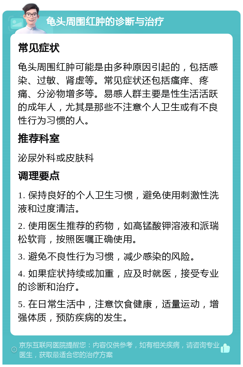 龟头周围红肿的诊断与治疗 常见症状 龟头周围红肿可能是由多种原因引起的，包括感染、过敏、肾虚等。常见症状还包括瘙痒、疼痛、分泌物增多等。易感人群主要是性生活活跃的成年人，尤其是那些不注意个人卫生或有不良性行为习惯的人。 推荐科室 泌尿外科或皮肤科 调理要点 1. 保持良好的个人卫生习惯，避免使用刺激性洗液和过度清洁。 2. 使用医生推荐的药物，如高锰酸钾溶液和派瑞松软膏，按照医嘱正确使用。 3. 避免不良性行为习惯，减少感染的风险。 4. 如果症状持续或加重，应及时就医，接受专业的诊断和治疗。 5. 在日常生活中，注意饮食健康，适量运动，增强体质，预防疾病的发生。