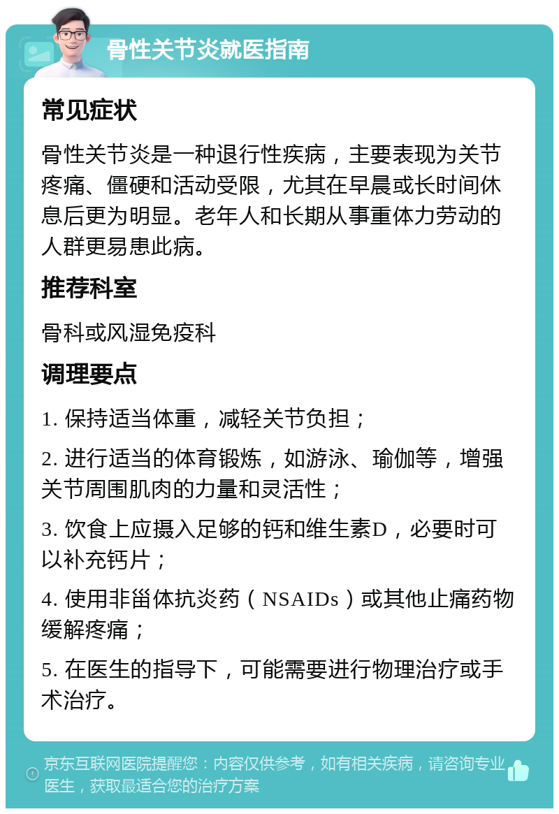 骨性关节炎就医指南 常见症状 骨性关节炎是一种退行性疾病，主要表现为关节疼痛、僵硬和活动受限，尤其在早晨或长时间休息后更为明显。老年人和长期从事重体力劳动的人群更易患此病。 推荐科室 骨科或风湿免疫科 调理要点 1. 保持适当体重，减轻关节负担； 2. 进行适当的体育锻炼，如游泳、瑜伽等，增强关节周围肌肉的力量和灵活性； 3. 饮食上应摄入足够的钙和维生素D，必要时可以补充钙片； 4. 使用非甾体抗炎药（NSAIDs）或其他止痛药物缓解疼痛； 5. 在医生的指导下，可能需要进行物理治疗或手术治疗。