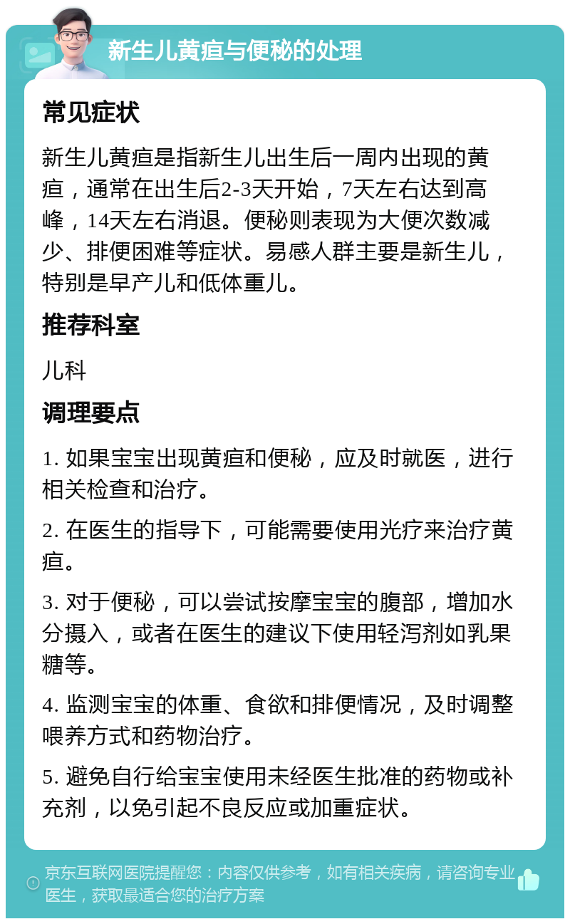 新生儿黄疸与便秘的处理 常见症状 新生儿黄疸是指新生儿出生后一周内出现的黄疸，通常在出生后2-3天开始，7天左右达到高峰，14天左右消退。便秘则表现为大便次数减少、排便困难等症状。易感人群主要是新生儿，特别是早产儿和低体重儿。 推荐科室 儿科 调理要点 1. 如果宝宝出现黄疸和便秘，应及时就医，进行相关检查和治疗。 2. 在医生的指导下，可能需要使用光疗来治疗黄疸。 3. 对于便秘，可以尝试按摩宝宝的腹部，增加水分摄入，或者在医生的建议下使用轻泻剂如乳果糖等。 4. 监测宝宝的体重、食欲和排便情况，及时调整喂养方式和药物治疗。 5. 避免自行给宝宝使用未经医生批准的药物或补充剂，以免引起不良反应或加重症状。