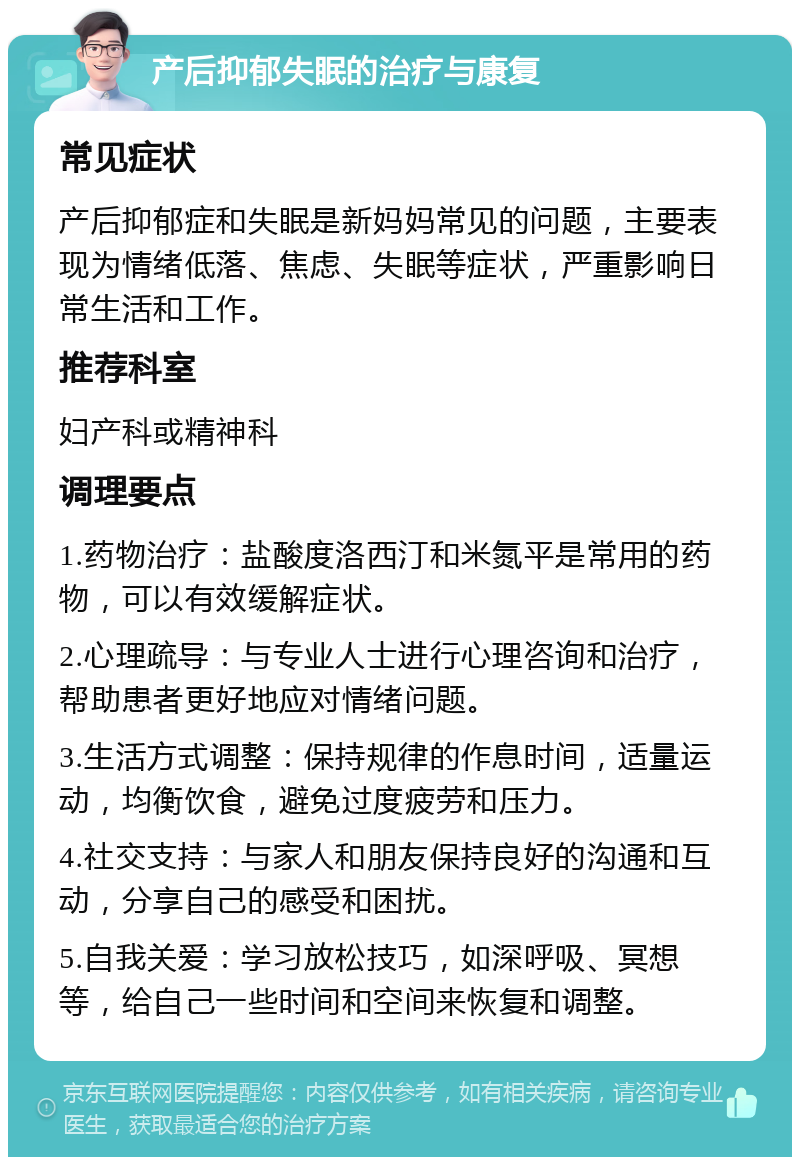 产后抑郁失眠的治疗与康复 常见症状 产后抑郁症和失眠是新妈妈常见的问题，主要表现为情绪低落、焦虑、失眠等症状，严重影响日常生活和工作。 推荐科室 妇产科或精神科 调理要点 1.药物治疗：盐酸度洛西汀和米氮平是常用的药物，可以有效缓解症状。 2.心理疏导：与专业人士进行心理咨询和治疗，帮助患者更好地应对情绪问题。 3.生活方式调整：保持规律的作息时间，适量运动，均衡饮食，避免过度疲劳和压力。 4.社交支持：与家人和朋友保持良好的沟通和互动，分享自己的感受和困扰。 5.自我关爱：学习放松技巧，如深呼吸、冥想等，给自己一些时间和空间来恢复和调整。