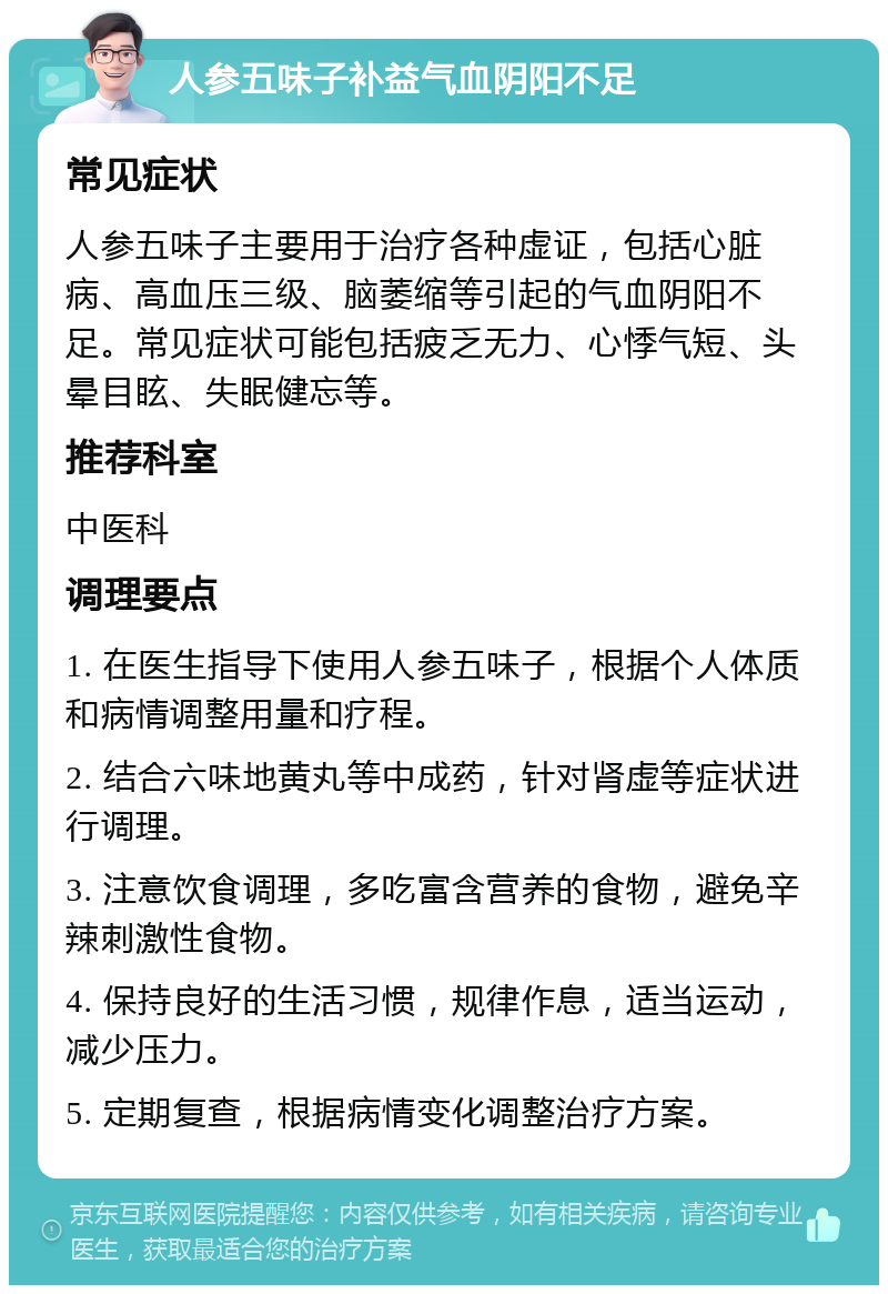 人参五味子补益气血阴阳不足 常见症状 人参五味子主要用于治疗各种虚证，包括心脏病、高血压三级、脑萎缩等引起的气血阴阳不足。常见症状可能包括疲乏无力、心悸气短、头晕目眩、失眠健忘等。 推荐科室 中医科 调理要点 1. 在医生指导下使用人参五味子，根据个人体质和病情调整用量和疗程。 2. 结合六味地黄丸等中成药，针对肾虚等症状进行调理。 3. 注意饮食调理，多吃富含营养的食物，避免辛辣刺激性食物。 4. 保持良好的生活习惯，规律作息，适当运动，减少压力。 5. 定期复查，根据病情变化调整治疗方案。