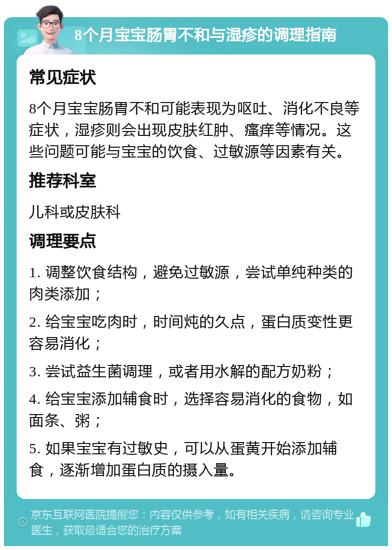 8个月宝宝肠胃不和与湿疹的调理指南 常见症状 8个月宝宝肠胃不和可能表现为呕吐、消化不良等症状，湿疹则会出现皮肤红肿、瘙痒等情况。这些问题可能与宝宝的饮食、过敏源等因素有关。 推荐科室 儿科或皮肤科 调理要点 1. 调整饮食结构，避免过敏源，尝试单纯种类的肉类添加； 2. 给宝宝吃肉时，时间炖的久点，蛋白质变性更容易消化； 3. 尝试益生菌调理，或者用水解的配方奶粉； 4. 给宝宝添加辅食时，选择容易消化的食物，如面条、粥； 5. 如果宝宝有过敏史，可以从蛋黄开始添加辅食，逐渐增加蛋白质的摄入量。